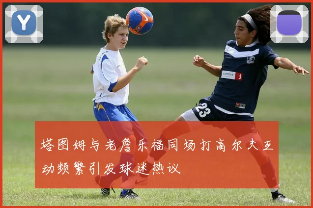 塔图姆与老詹乐福同场打高尔夫互动频繁引发球迷热议