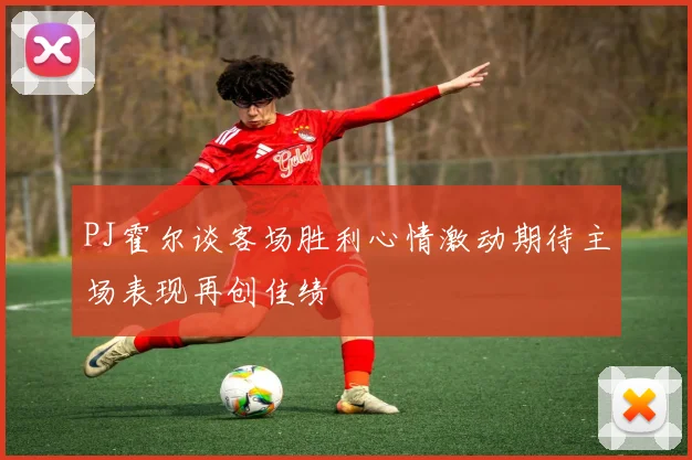 PJ霍尔谈客场胜利心情激动期待主场表现再创佳绩