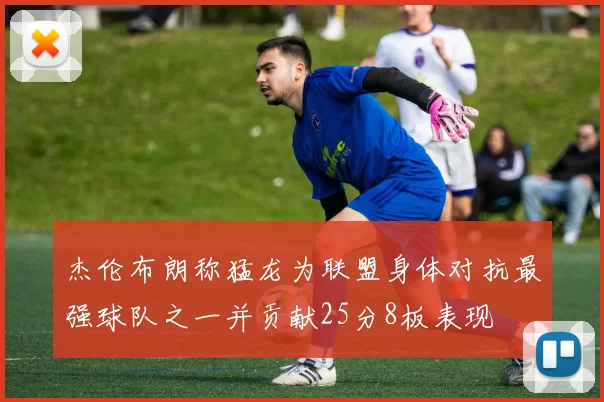 杰伦布朗称猛龙为联盟身体对抗最强球队之一并贡献25分8板表现