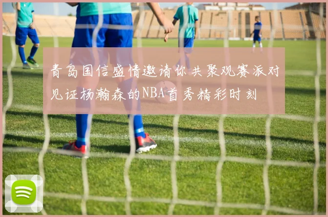 青岛国信盛情邀请你共聚观赛派对见证杨瀚森的NBA首秀精彩时刻